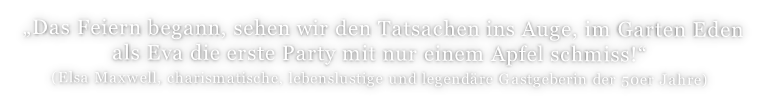 „Das Feiern begann, sehen wir den Tatsachen ins Auge, im Garten Eden  als Eva die erste Party mit nur einem Apfel schmiss!“  (Elsa Maxwell, charismatische, lebenslustige und legendäre Gastgeberin der 50er Jahre)